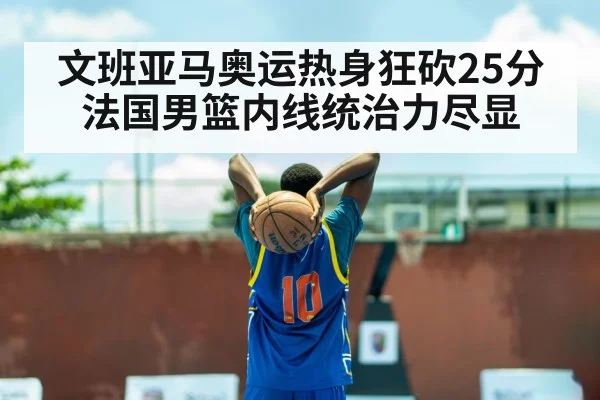 文班亚马奥运热身狂砍25分 法国男篮内线统治力尽显